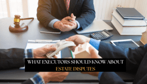 What Executors Should Know About Estate Disputes